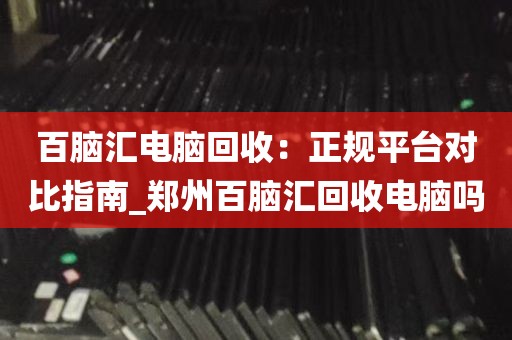 百脑汇电脑回收：正规平台对比指南_郑州百脑汇回收电脑吗