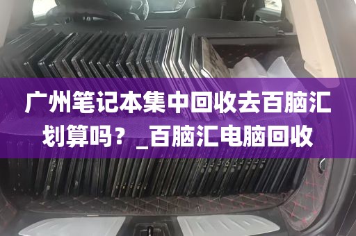 广州笔记本集中回收去百脑汇划算吗？_百脑汇电脑回收
