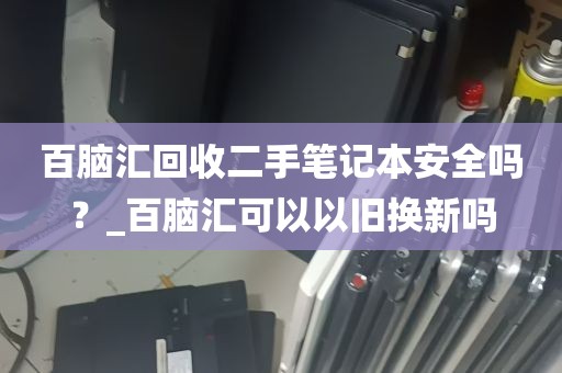 百脑汇回收二手笔记本安全吗？_百脑汇可以以旧换新吗