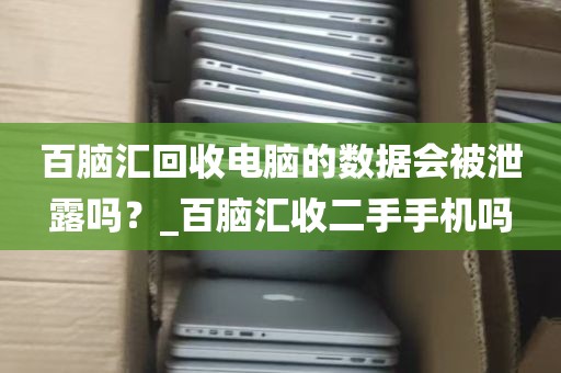 百脑汇回收电脑的数据会被泄露吗？_百脑汇收二手手机吗