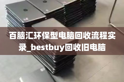 百脑汇环保型电脑回收流程实录_bestbuy回收旧电脑