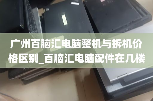 广州百脑汇电脑整机与拆机价格区别_百脑汇电脑配件在几楼