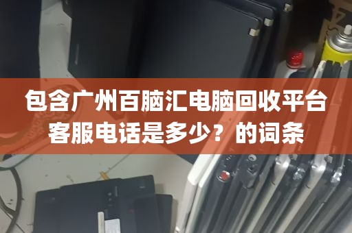 包含广州百脑汇电脑回收平台客服电话是多少？的词条