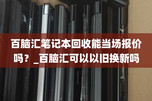 百脑汇笔记本回收能当场报价吗？_百脑汇可以以旧换新吗