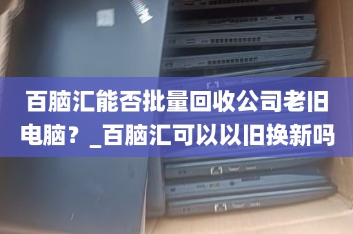 百脑汇能否批量回收公司老旧电脑？_百脑汇可以以旧换新吗