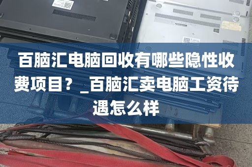 百脑汇电脑回收有哪些隐性收费项目？_百脑汇卖电脑工资待遇怎么样