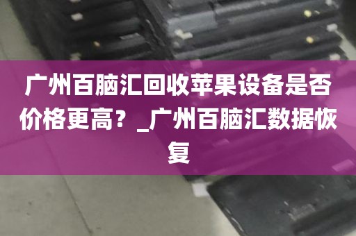 广州百脑汇回收苹果设备是否价格更高？_广州百脑汇数据恢复