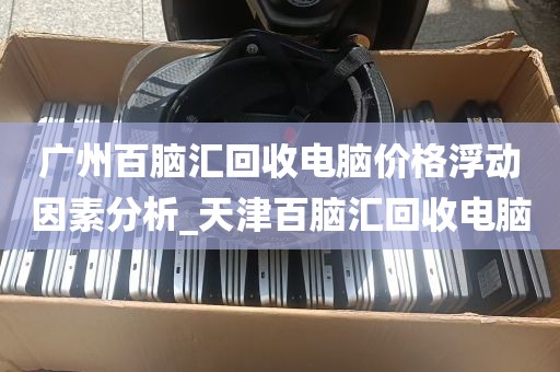 广州百脑汇回收电脑价格浮动因素分析_天津百脑汇回收电脑