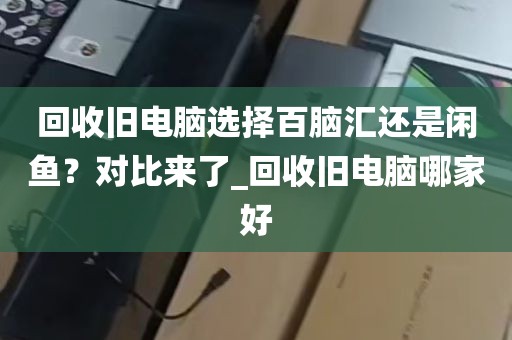 回收旧电脑选择百脑汇还是闲鱼？对比来了_回收旧电脑哪家好
