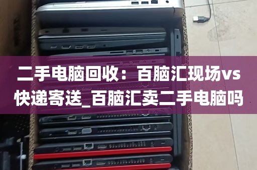 二手电脑回收：百脑汇现场vs快递寄送_百脑汇卖二手电脑吗