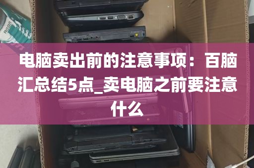 电脑卖出前的注意事项：百脑汇总结5点_卖电脑之前要注意什么